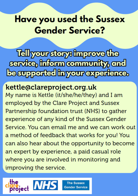 Have you used the Sussex Gender Service? kettle@clareproject.org.uk Tell your story: improve the service, inform community, and be supported in your experience. Tell your story: improve the service, inform community, and be supported in your experience. My name is Kettle (it/she/he/they) and I am employed by the Clare Project and Sussex Partnership foundation trust (NHS) to gather experience of any kind of the Sussex Gender Service. You can email me and we can work out a method of feedback that works for you! You can also hear about the opportunity to become an expert by experience, a paid casual role where you are involved in monitoring and improving the service.